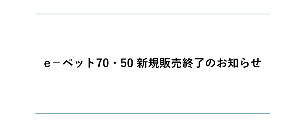 e-ペット50/70新規販売終了のお知らせ